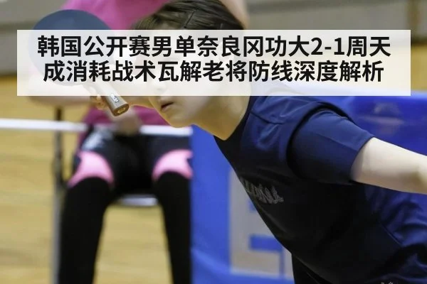 韩国公开赛男单奈良冈功大2-1周天成消耗战术瓦解老将防线深度解析