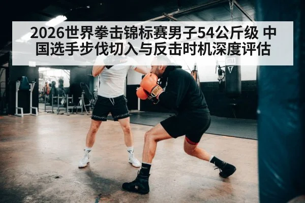 2026世界拳击锦标赛男子54公斤级 中国选手步伐切入与反击时机深度评估
