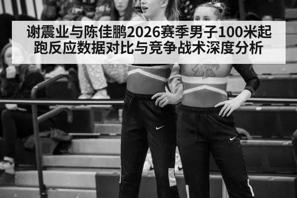 谢震业与陈佳鹏2026赛季男子100米起跑反应数据对比与竞争战术深度分析